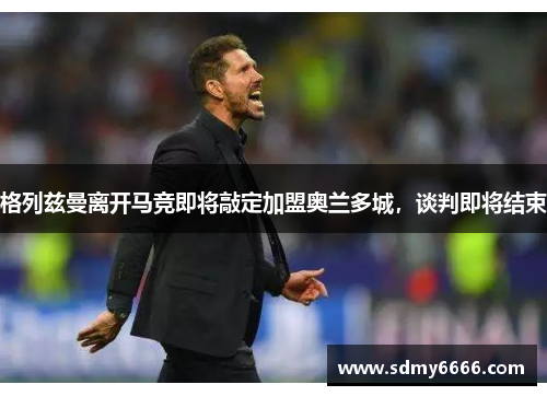 格列兹曼离开马竞即将敲定加盟奥兰多城，谈判即将结束